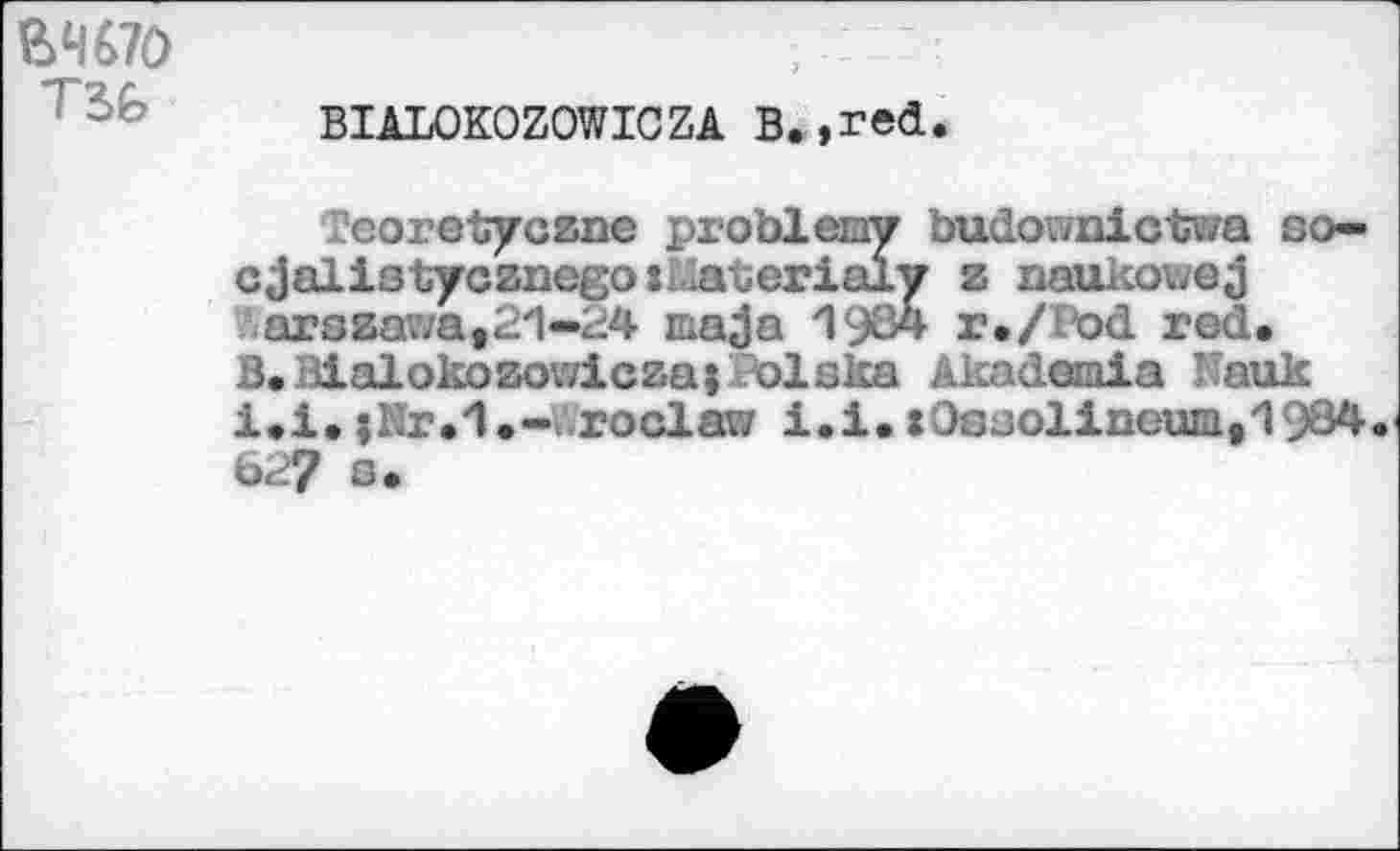 ﻿Ш70
BIALOKOZOWICZA В.,red.
Peoretyczne problвшу budov/nictwa so— cjalistycznego îiaterialy z naukowej arszawa,21-24 ma ja 1984 r./lod red.
B.Malokozowiczai Polska Akademia Kauk i.l.;Nr.1.~ roclara i.i.x0ssolineum,1934 62? c*